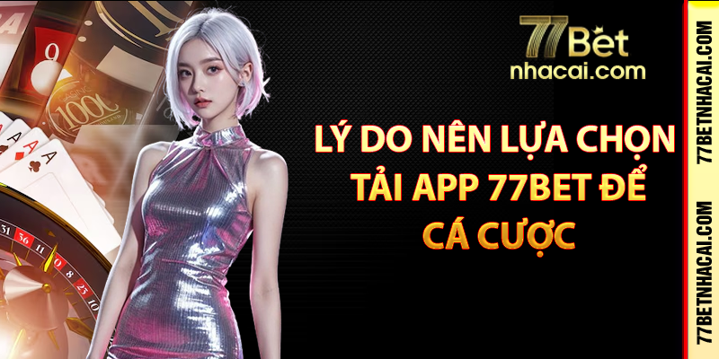 Lý do nên lựa chọn tải app 77bet để cá cược