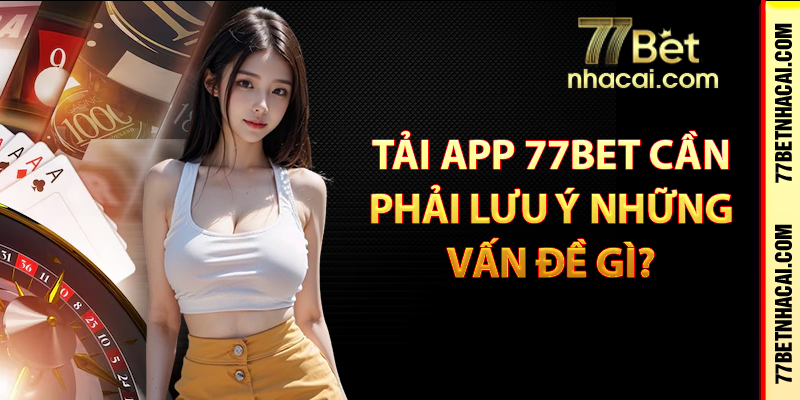 Tải app 77bet cần phải lưu ý những vấn đề gì?